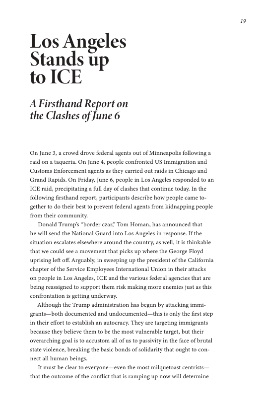 Los Angeles Stands up to ICE  AFirsthand Report on the Clashes of June 6  On June 3,a crowd drove federal agents out of Minneapolis following a £aid on a taqueria. On June 4, people confronted US Immigration and Customs Enforcement agents a they carried out raids in Chicago and Grand Rapids. On Friday, June 6, people in Los Angeles responded to an ICE raid, precipitating a ful day of lashes that continue today: In the following frsthand report, pasticipants describe how people came to- gether to do their best o prevent federal agents from kidnapping people from their community.  Donald Trump’s “border czar Tom Homan, has announced that he will send the National Guard into Los Angeles in response. If the situation escalates elsewhere around the country, as wel, it is thinkable that e could see a movement that picks up where the George Floyd uprising let off. Arguably,in sweeping up the president of the California chapter of the Service Ermployees International Union in their attacks o people in Los Angeles, ICE and the various federal agencies tht are being reassigned 1o support them risk making more enemies just as this confrontation is getting underway.  ‘Although the Trump administration has begun by attacking immi- grants—both documented and undocumented—this is only the firststep. in their effortto establish an autocracy. They are targeting immigrants because they believe them to be the most vulnerable target, but their averarching goal i to accustom all of us to passivity n the face of brutal state violence, breaking the basic bonds of solidarity that ought to con- nect all human beings.  It must be clear to everyone—even the most milquetoast centrists— that the outcome of the conflct that i ramping up now will determine  » 